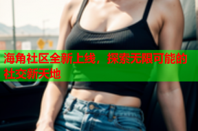 海角社区全新上线，探索无限可能的社交新天地
