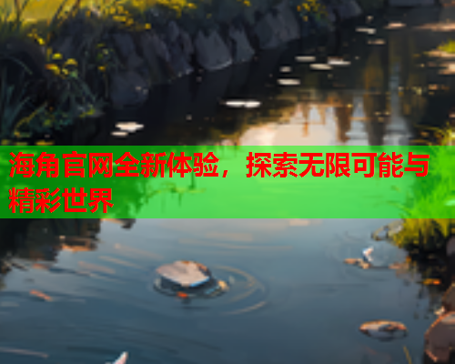 海角官网全新体验，探索无限可能与精彩世界  第1张