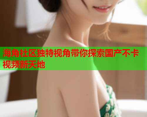 海角社区独特视角带你探索国产不卡视频新天地  第2张